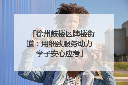 徐州鼓楼区牌楼街道：用细致服务助力学子安心应考