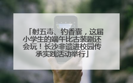 射五毒、钓香囊，这届小学生的端午比古装剧还会玩！长沙非遗进校园传承实践活动举行