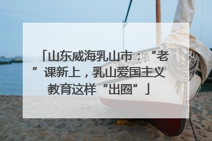 山东威海乳山市：“老”课新上，乳山爱国主义教育这样“出圈”