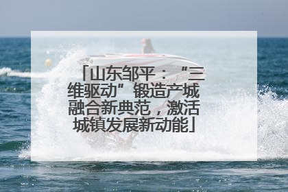 山东邹平：“三维驱动”锻造产城融合新典范，激活城镇发展新动能