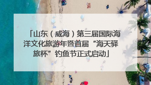 山东（威海）第三届国际海洋文化旅游年暨首届“海天驿旅杯”钓鱼节正式启动
