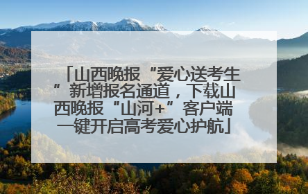 山西晚报“爱心送考生”新增报名通道，下载山西晚报“山河+”客户端一键开启高考爱心护航