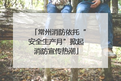 常州消防依托“安全生产月”掀起消防宣传热潮