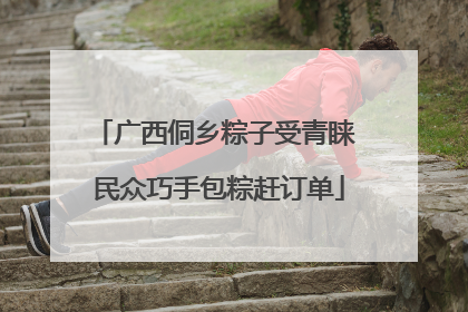 广西侗乡粽子受青睐 民众巧手包粽赶订单