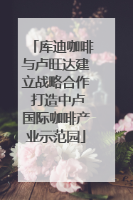 库迪咖啡与卢旺达建立战略合作 打造中卢国际咖啡产业示范园
