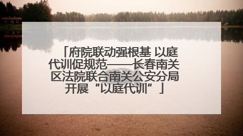 府院联动强根基 以庭代训促规范——长春南关区法院联合南关公安分局开展“以庭代训”