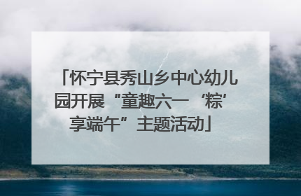 怀宁县秀山乡中心幼儿园开展“童趣六一‘粽’享端午”主题活动