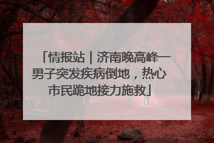 情报站｜济南晚高峰一男子突发疾病倒地，热心市民跪地接力施救