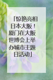 惊艳亮相日本大阪！厦门在大阪世博会上举办城市主题日活动