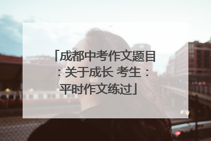 成都中考作文题目：关于成长 考生：平时作文练过