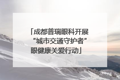 成都普瑞眼科开展“城市交通守护者”眼健康关爱行动