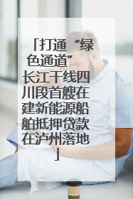 打通“绿色通道” 长江干线四川段首艘在建新能源船舶抵押贷款在泸州落地