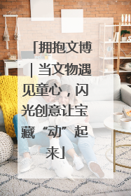 拥抱文博｜当文物遇见童心，闪光创意让宝藏“动”起来