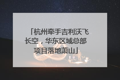 杭州牵手吉利沃飞长空，华东区域总部项目落地萧山