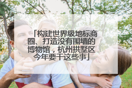 构建世界级地标商圈、打造没有围墙的博物馆，杭州拱墅区今年要干这些事
