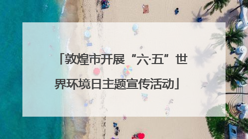 敦煌市开展“六·五”世界环境日主题宣传活动