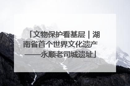 文物保护看基层｜湖南省首个世界文化遗产——永顺老司城遗址