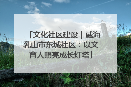 文化社区建设｜威海乳山市东城社区：以文育人照亮成长灯塔
