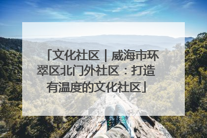 文化社区｜威海市环翠区北门外社区：打造有温度的文化社区