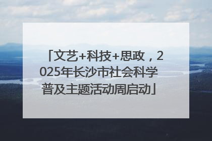 文艺+科技+思政，2025年长沙市社会科学普及主题活动周启动