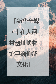 新华全媒+丨在大河村遗址博物馆寻溯仰韶文化