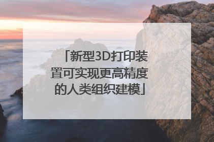 新型3D打印装置可实现更高精度的人类组织建模