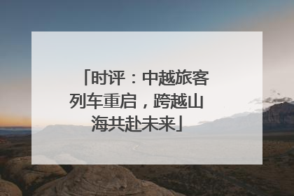时评：中越旅客列车重启，跨越山海共赴未来