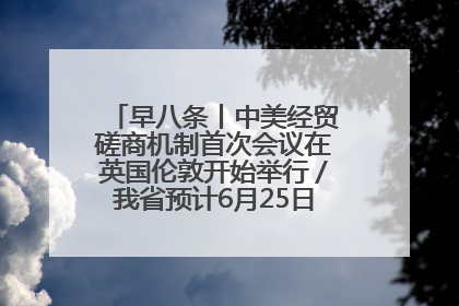 早八条丨中美经贸磋商机制首次会议在英国伦敦开始举行／我省预计6月25日公布高考成绩与录取最低控制分数线