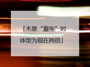 木星“童年”时体型为现在两倍