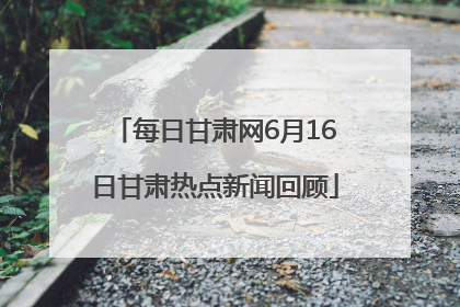 每日甘肃网6月16日甘肃热点新闻回顾