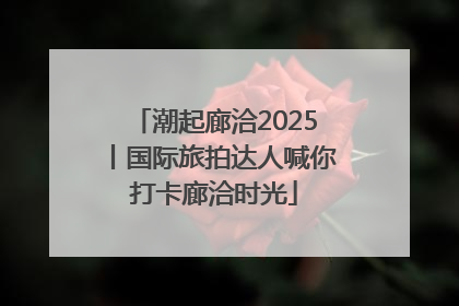 潮起廊洽2025丨国际旅拍达人喊你打卡廊洽时光