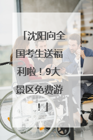 沈阳向全国考生送福利啦！9大景区免费游！