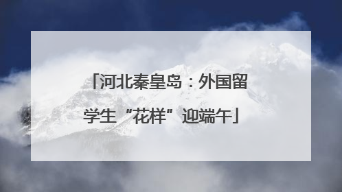 河北秦皇岛：外国留学生“花样”迎端午