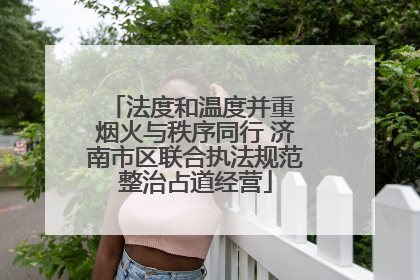 法度和温度并重 烟火与秩序同行 济南市区联合执法规范整治占道经营