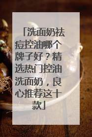洗面奶祛痘控油哪个牌子好？精选热门控油洗面奶，良心推荐这十款