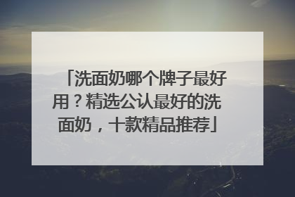 洗面奶哪个牌子最好用？精选公认最好的洗面奶，十款精品推荐