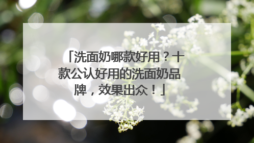 洗面奶哪款好用？十款公认好用的洗面奶品牌，效果出众！