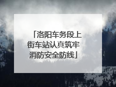 洛阳车务段上街车站认真筑牢消防安全防线