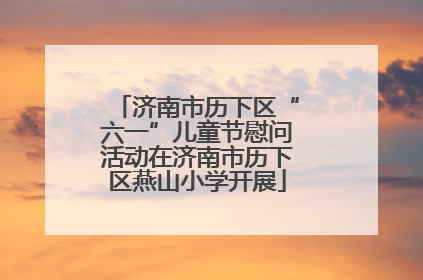 济南市历下区“六一”儿童节慰问活动在济南市历下区燕山小学开展