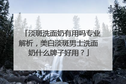淡斑洗面奶有用吗专业解析，美白淡斑男士洗面奶什么牌子好用？