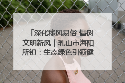 深化移风易俗 倡树文明新风｜乳山市海阳所镇：生态绿色引领健康生活新时尚