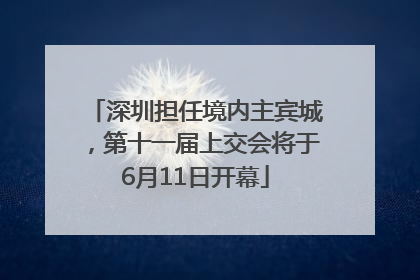深圳担任境内主宾城，第十一届上交会将于6月11日开幕