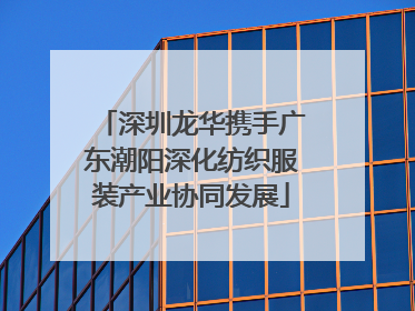 深圳龙华携手广东潮阳深化纺织服装产业协同发展
