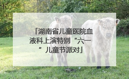 湖南省儿童医院血液科上演特别“六一”儿童节派对