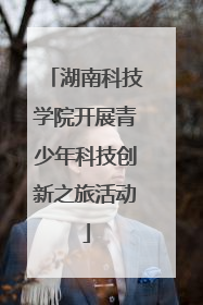 湖南科技学院开展青少年科技创新之旅活动