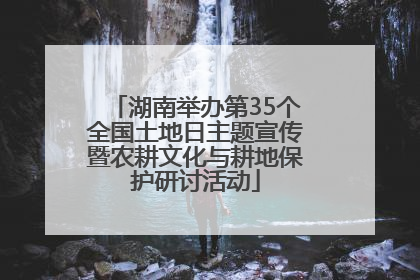 湖南举办第35个全国土地日主题宣传暨农耕文化与耕地保护研讨活动
