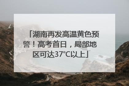 湖南再发高温黄色预警！高考首日，局部地区可达37℃以上
