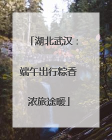 湖北武汉：端午出行粽香浓旅途暖