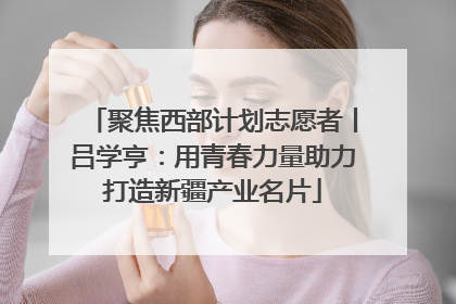 聚焦西部计划志愿者丨吕学亨：用青春力量助力打造新疆产业名片