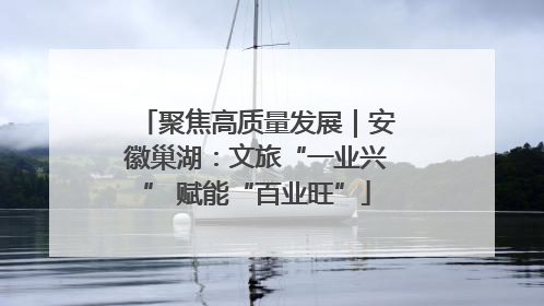聚焦高质量发展｜安徽巢湖：文旅“一业兴” 赋能“百业旺”